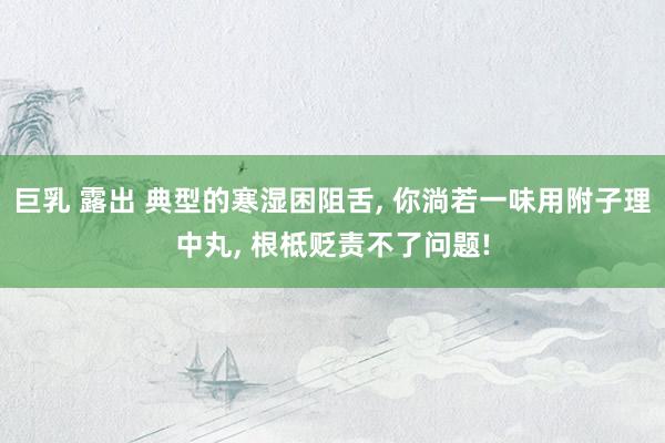 巨乳 露出 典型的寒湿困阻舌， 你淌若一味用附子理中丸， 根柢贬责不了问题!