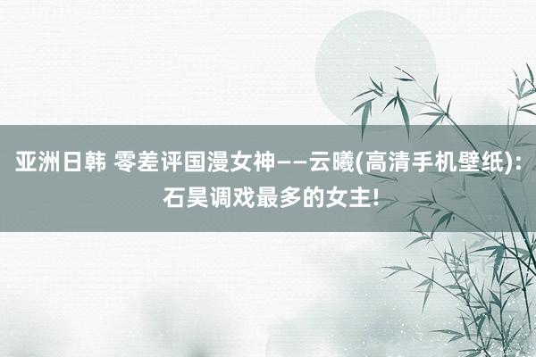 亚洲日韩 零差评国漫女神——云曦(高清手机壁纸): 石昊调戏最多的女主!