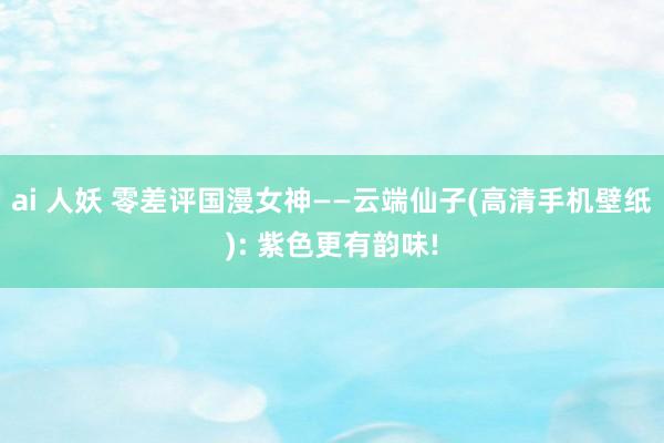 ai 人妖 零差评国漫女神——云端仙子(高清手机壁纸): 紫色更有韵味!