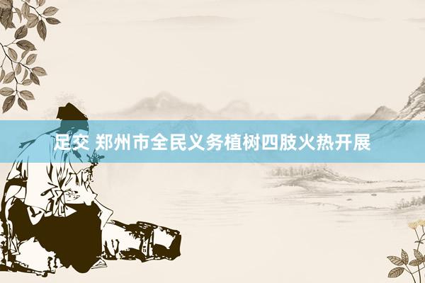 足交 郑州市全民义务植树四肢火热开展
