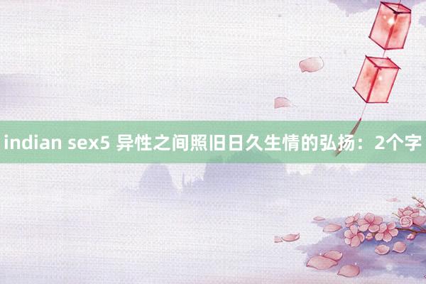 indian sex5 异性之间照旧日久生情的弘扬:2个字