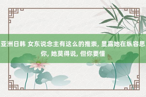 亚洲日韩 女东说念主有这么的推崇， 显露她在纵容思你， 她莫得说， 但你要懂