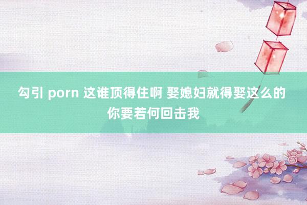勾引 porn 这谁顶得住啊 娶媳妇就得娶这么的 你要若何回击我