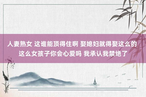 人妻熟女 这谁能顶得住啊 娶媳妇就得娶这么的 这么女孩子你会心爱吗 我承认我禁绝了