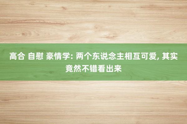 高合 自慰 豪情学: 两个东说念主相互可爱， 其实竟然不错看出来