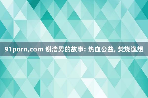 91porn，com 谢浩男的故事: 热血公益， 焚烧逸想