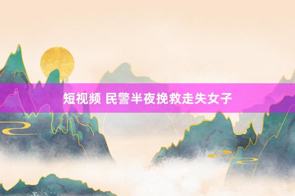短视频 民警半夜挽救走失女子