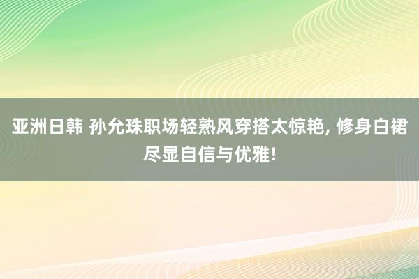 亚洲日韩 孙允珠职场轻熟风穿搭太惊艳， 修身白裙尽显自信与优雅!