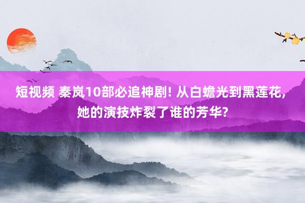 短视频 秦岚10部必追神剧! 从白蟾光到黑莲花， 她的演技炸裂了谁的芳华?