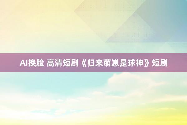 AI换脸 高清短剧《归来萌崽是球神》短剧