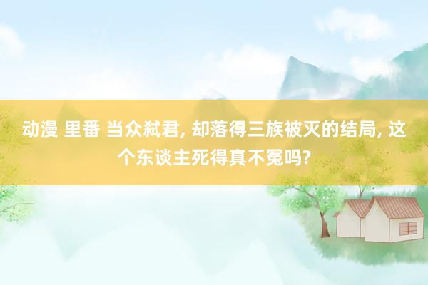 动漫 里番 当众弑君， 却落得三族被灭的结局， 这个东谈主死得真不冤吗?