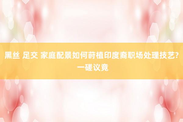 黑丝 足交 家庭配景如何莳植印度裔职场处理技艺? 一磋议竟