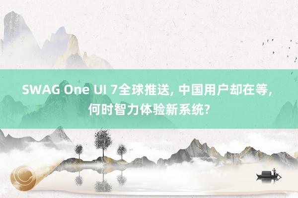 SWAG One UI 7全球推送， 中国用户却在等， 何时智力体验新系统?