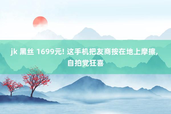 jk 黑丝 1699元! 这手机把友商按在地上摩擦， 自拍党狂喜
