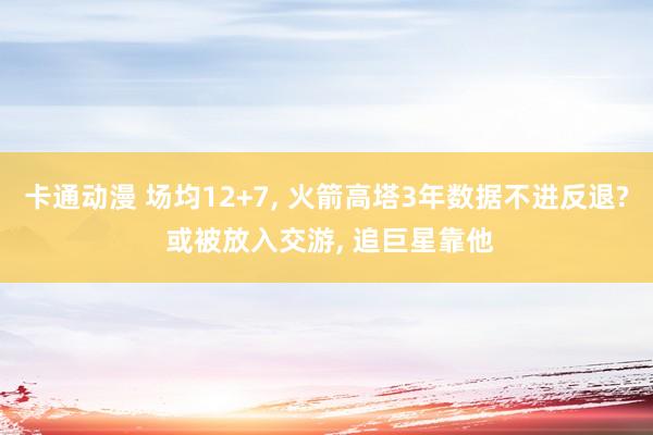 卡通动漫 场均12+7， 火箭高塔3年数据不进反退? 或被放入交游， 追巨星靠他