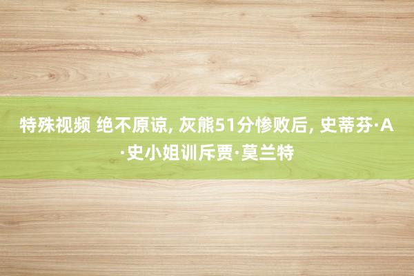 特殊视频 绝不原谅， 灰熊51分惨败后， 史蒂芬·A·史小姐训斥贾·莫兰特