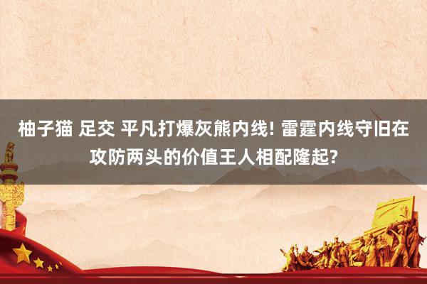 柚子猫 足交 平凡打爆灰熊内线! 雷霆内线守旧在攻防两头的价值王人相配隆起?