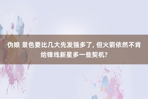 伪娘 景色要比几大先发强多了， 但火箭依然不肯给锋线新星多一些契机?