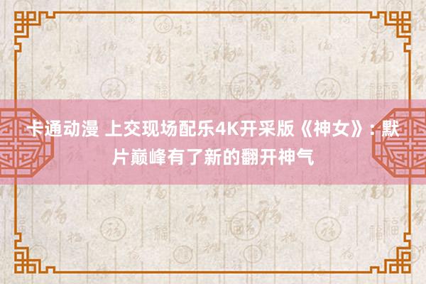 卡通动漫 上交现场配乐4K开采版《神女》: 默片巅峰有了新的翻开神气