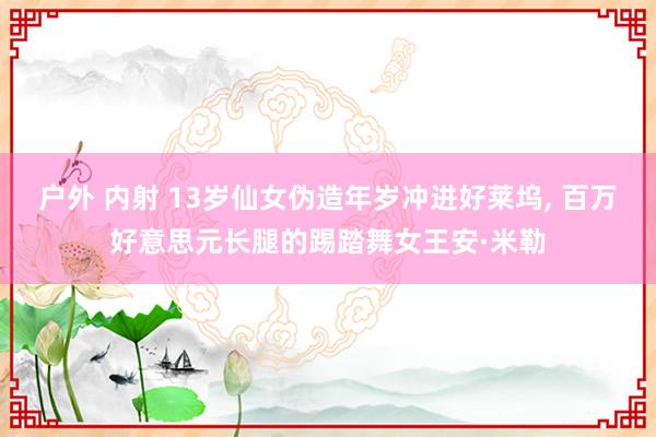 户外 内射 13岁仙女伪造年岁冲进好莱坞， 百万好意思元长腿的踢踏舞女王安·米勒