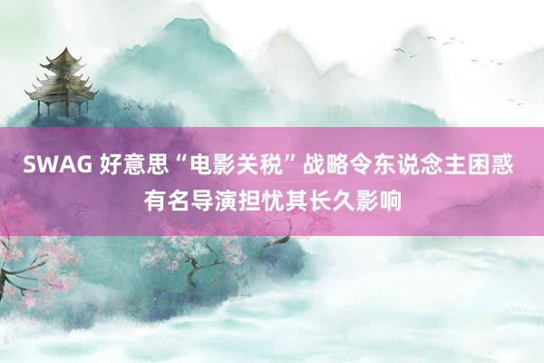 SWAG 好意思“电影关税”战略令东说念主困惑 有名导演担忧其长久影响