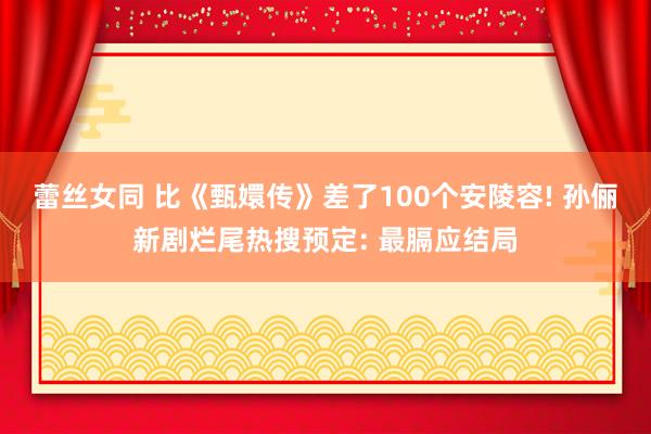 蕾丝女同 比《甄嬛传》差了100个安陵容! 孙俪新剧烂尾热搜预定: 最膈应结局