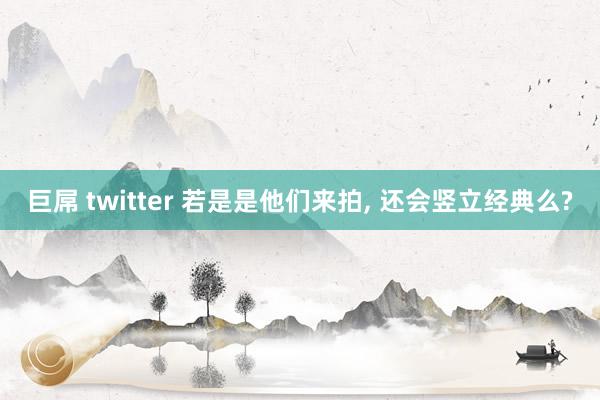 巨屌 twitter 若是是他们来拍， 还会竖立经典么?