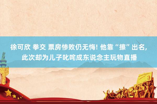徐可欣 拳交 票房惨败仍无悔! 他靠“擦”出名， 此次却为儿子叱咤成东说念主玩物直播