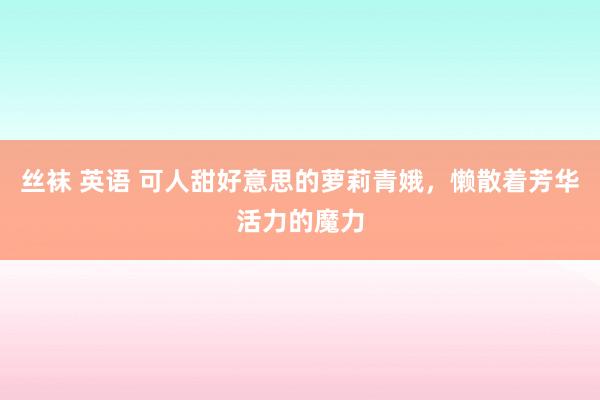 丝袜 英语 可人甜好意思的萝莉青娥，懒散着芳华活力的魔力