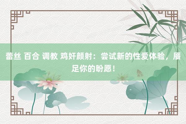 蕾丝 百合 调教 鸡奸颜射：尝试新的性爱体验，餍足你的盼愿！