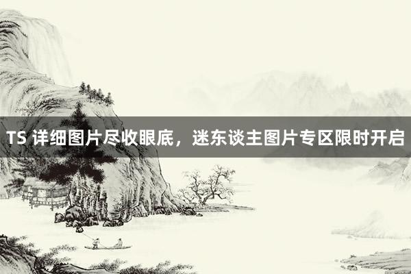 TS 详细图片尽收眼底，迷东谈主图片专区限时开启