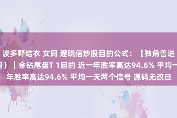 波多野结衣 女同 邃晓信炒股目的公式：【独角兽进化版】（主图目的源码）｜金钻尾盘T 1目的 近一年胜率高达94.6% 平均一天两个信号 源码无改日