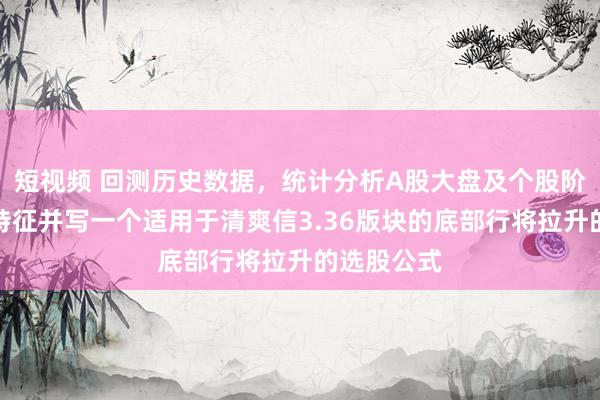 短视频 回测历史数据，统计分析A股大盘及个股阶段性底部特征并写一个适用于清爽信3.36版块的底部行将拉升的选股公式