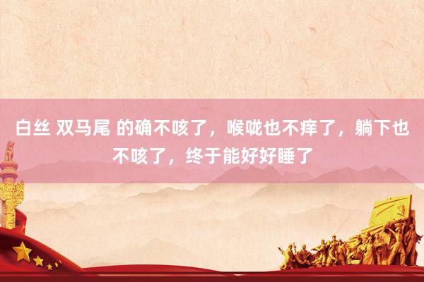 白丝 双马尾 的确不咳了，喉咙也不痒了，躺下也不咳了，终于能好好睡了