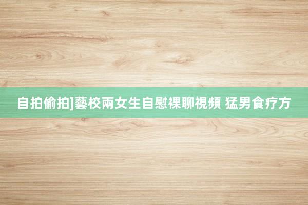 自拍偷拍]藝校兩女生自慰裸聊視頻 猛男食疗方