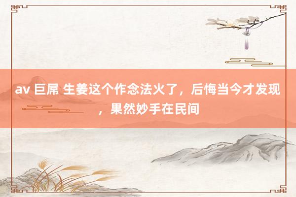 av 巨屌 生姜这个作念法火了，后悔当今才发现，果然妙手在民间