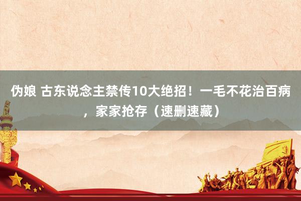 伪娘 古东说念主禁传10大绝招！一毛不花治百病，家家抢存（速删速藏）