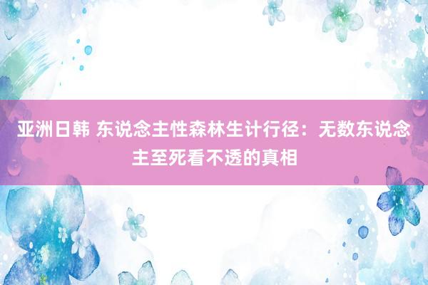亚洲日韩 东说念主性森林生计行径：无数东说念主至死看不透的真相
