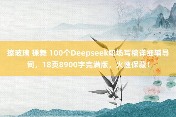 擦玻璃 裸舞 100个Deepseek职场写稿详细辅导词，18页8900字完满版，火速保藏！