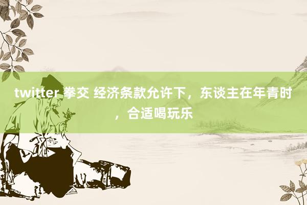 twitter 拳交 经济条款允许下，东谈主在年青时，合适喝玩乐