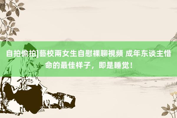 自拍偷拍]藝校兩女生自慰裸聊視頻 成年东谈主惜命的最佳样子，即是睡觉！