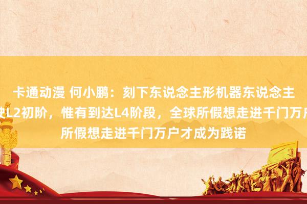 卡通动漫 何小鹏：刻下东说念主形机器东说念主接近自动驾驶L2初阶，惟有到达L4阶段，全球所假想走进千门万户才成为践诺