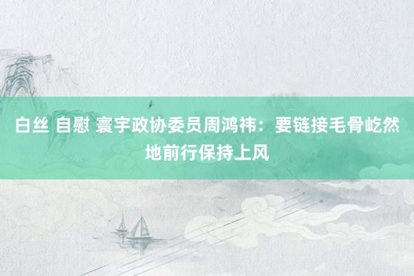白丝 自慰 寰宇政协委员周鸿祎：要链接毛骨屹然地前行保持上风