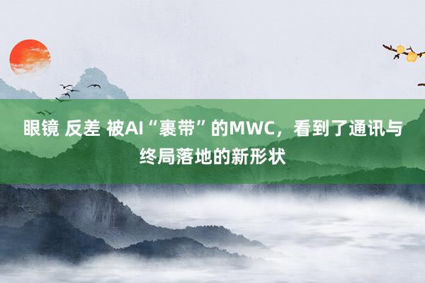 眼镜 反差 被AI“裹带”的MWC，看到了通讯与终局落地的新形状