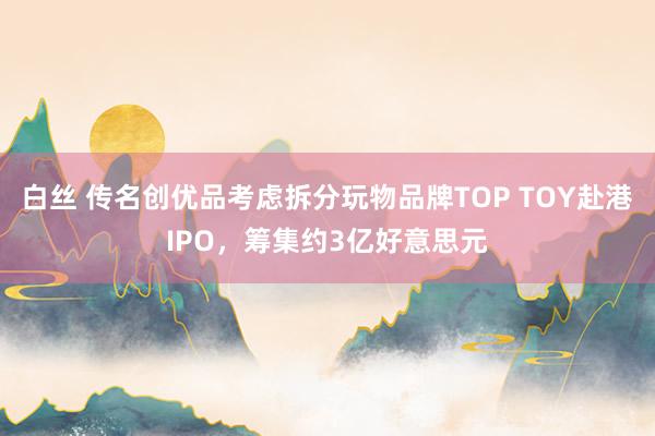 白丝 传名创优品考虑拆分玩物品牌TOP TOY赴港IPO，筹集约3亿好意思元