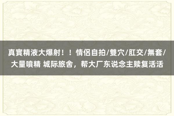 真實精液大爆射！！情侶自拍/雙穴/肛交/無套/大量噴精 城际旅舍，帮大厂东说念主赎复活活