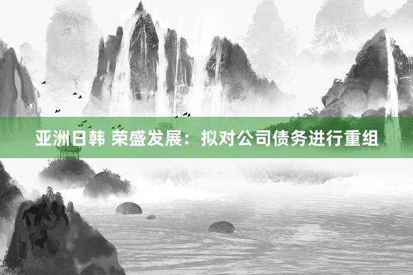 亚洲日韩 荣盛发展：拟对公司债务进行重组