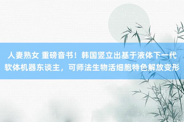 人妻熟女 重磅音书！韩国竖立出基于液体下一代软体机器东谈主，可师法生物活细胞特色解放变形